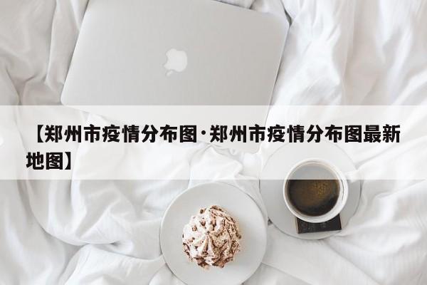 【郑州市疫情分布图·郑州市疫情分布图最新地图】