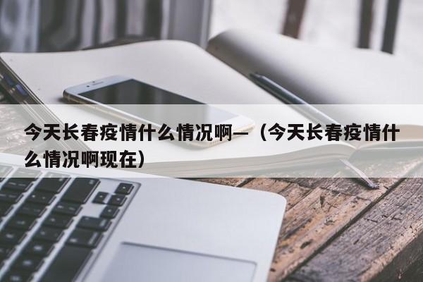 今天长春疫情什么情况啊—(今天长春疫情什么情况啊现在)