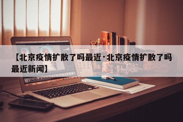 【北京疫情扩散了吗最近·北京疫情扩散了吗最近新闻】