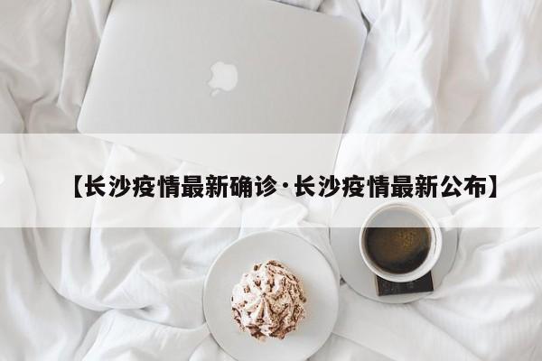【长沙疫情最新确诊·长沙疫情最新公布】