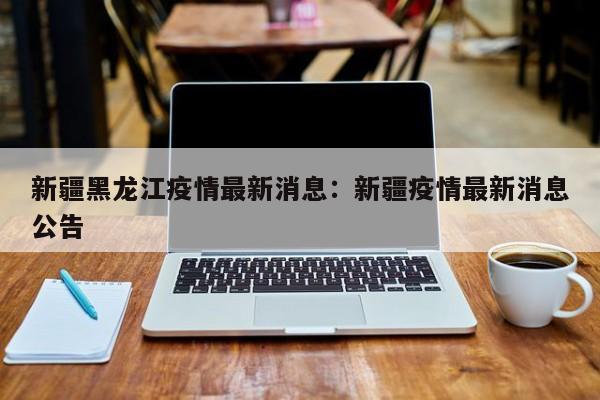 新疆黑龙江疫情最新消息:新疆疫情最新消息公告