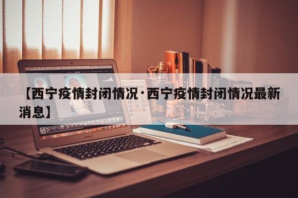 【西宁疫情封闭情况·西宁疫情封闭情况最新消息】