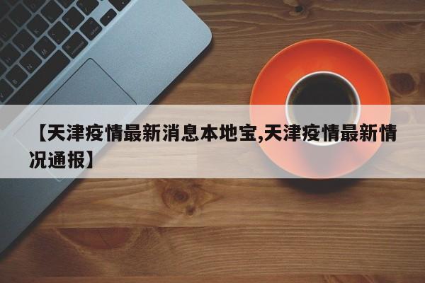 【天津疫情最新消息本地宝,天津疫情最新情况通报】