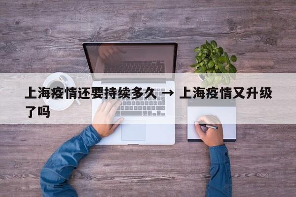 上海疫情还要持续多久 → 上海疫情又升级了吗