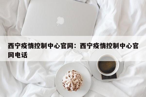 西宁疫情控制中心官网:西宁疫情控制中心官网电话