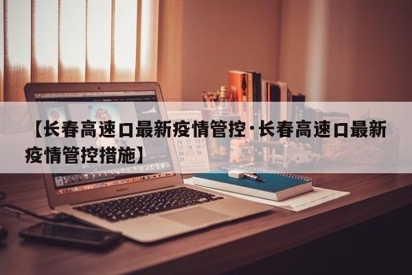 【长春高速口最新疫情管控·长春高速口最新疫情管控措施】