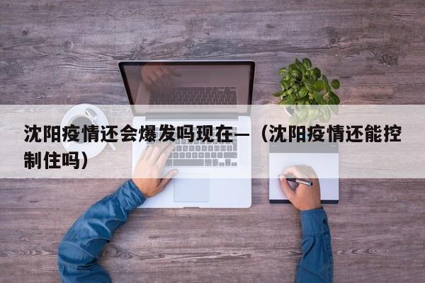 沈阳疫情还会爆发吗现在—(沈阳疫情还能控制住吗)