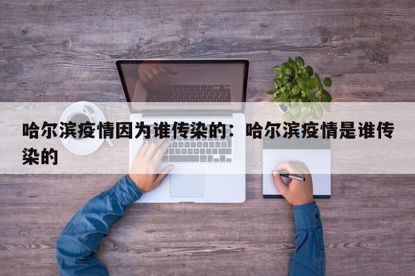 哈尔滨疫情因为谁传染的:哈尔滨疫情是谁传染的