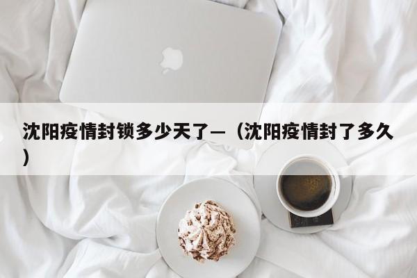 沈阳疫情封锁多少天了—(沈阳疫情封了多久)