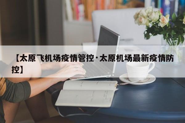 【太原飞机场疫情管控·太原机场最新疫情防控】