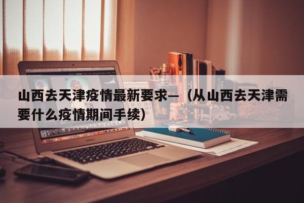 山西去天津疫情最新要求—(从山西去天津需要什么疫情期间手续)
