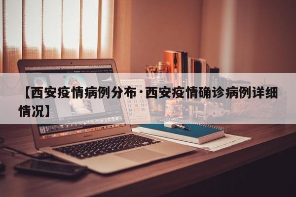 【西安疫情病例分布·西安疫情确诊病例详细情况】