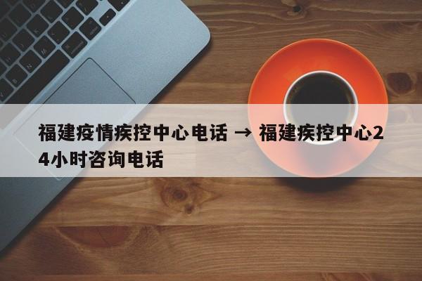 福建疫情疾控中心电话 → 福建疾控中心24小时咨询电话