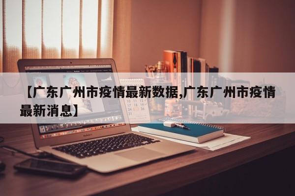 【广东广州市疫情最新数据,广东广州市疫情最新消息】
