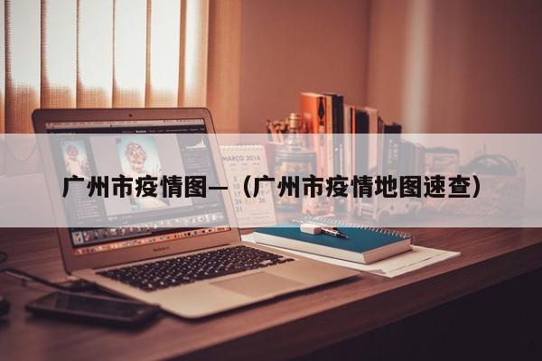 广州市疫情图—(广州市疫情地图速查)