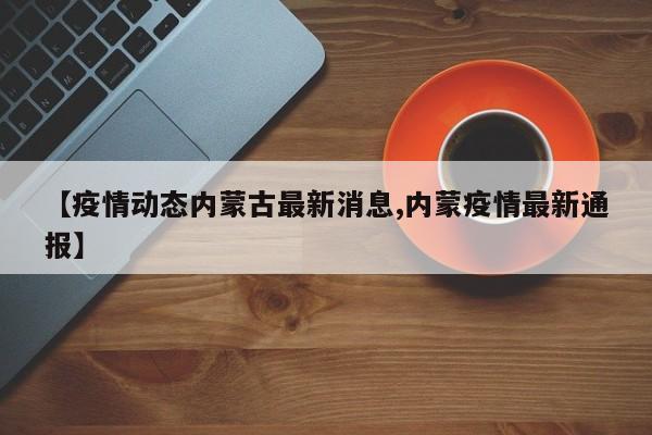 【疫情动态内蒙古最新消息,内蒙疫情最新通报】
