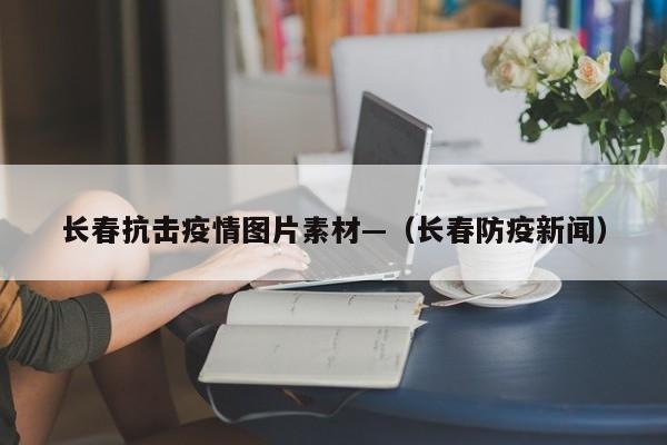 长春抗击疫情图片素材—(长春防疫新闻)