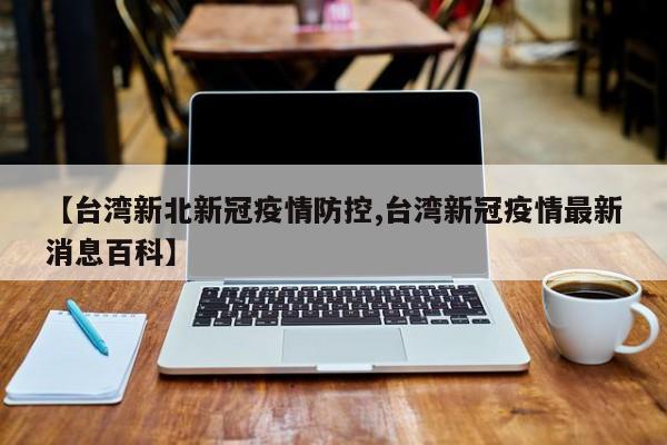 【台湾新北新冠疫情防控,台湾新冠疫情最新消息百科】