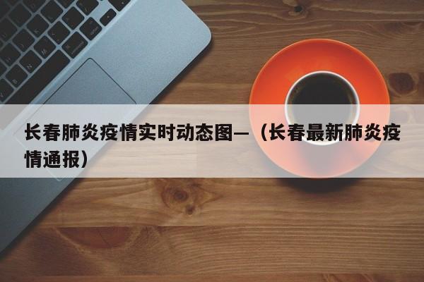 长春肺炎疫情实时动态图—(长春最新肺炎疫情通报)