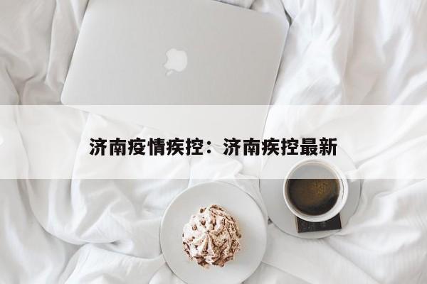 济南疫情疾控:济南疾控最新