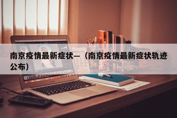 南京疫情最新症状—(南京疫情最新症状轨迹公布)