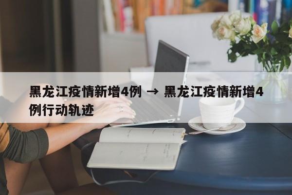 黑龙江疫情新增4例 → 黑龙江疫情新增4例行动轨迹