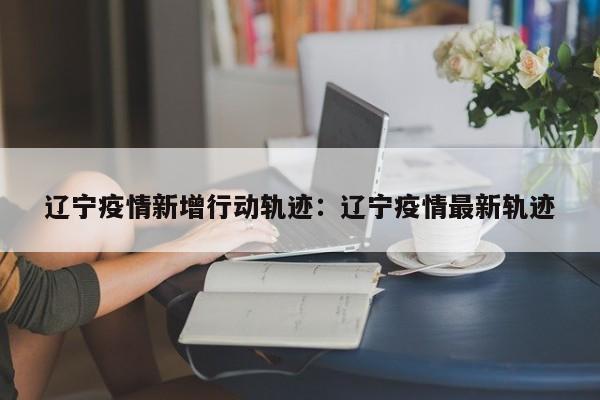 辽宁疫情新增行动轨迹:辽宁疫情最新轨迹