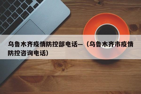 乌鲁木齐疫情防控部电话—(乌鲁木齐市疫情防控咨询电话)