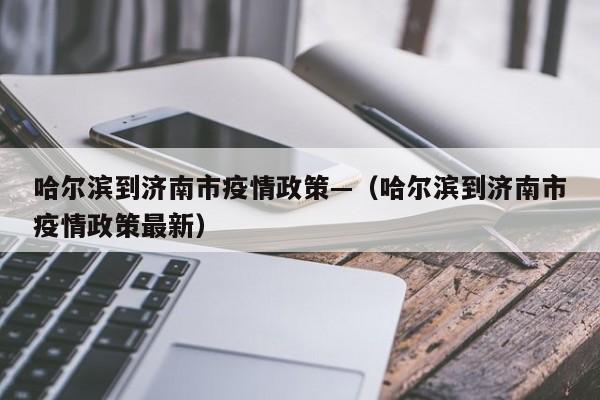 哈尔滨到济南市疫情政策—(哈尔滨到济南市疫情政策最新)