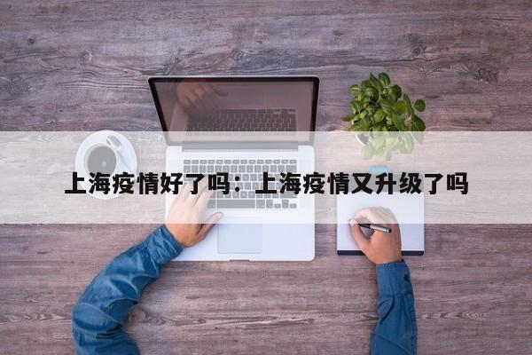 上海疫情好了吗:上海疫情又升级了吗