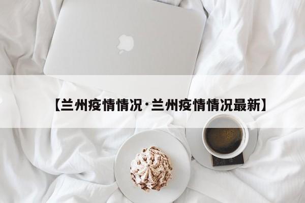 【兰州疫情情况·兰州疫情情况最新】