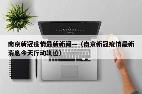 南京新冠疫情最新新闻—(南京新冠疫情最新消息今天行动轨迹)