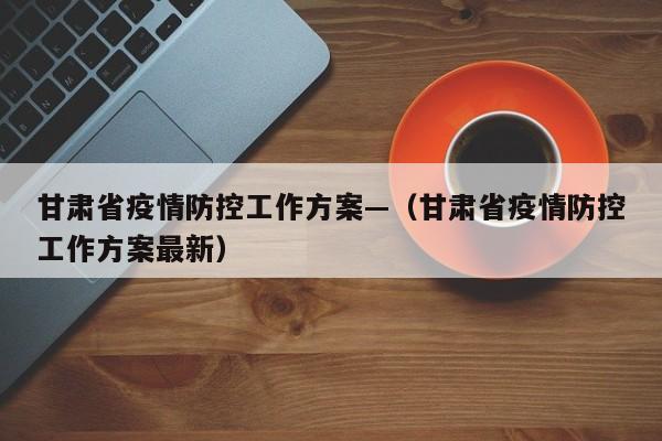 甘肃省疫情防控工作方案—(甘肃省疫情防控工作方案最新)