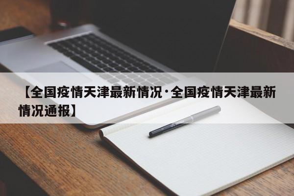 【全国疫情天津最新情况·全国疫情天津最新情况通报】