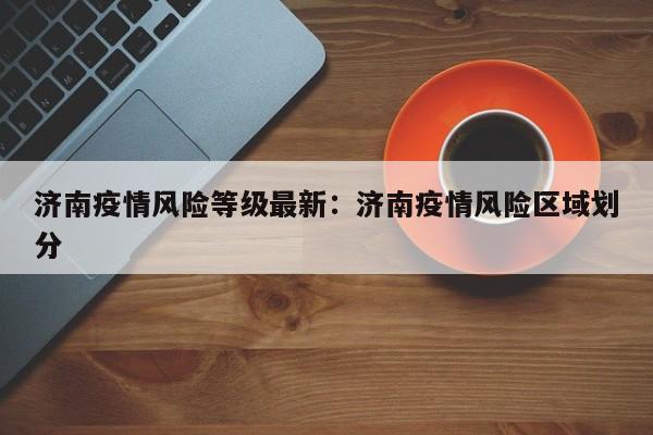 济南疫情风险等级最新:济南疫情风险区域划分