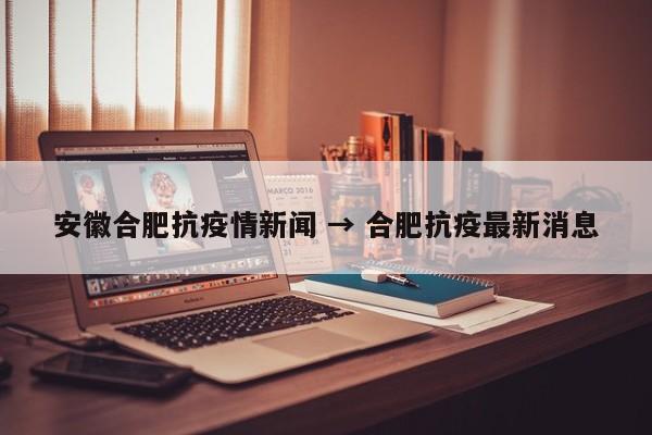 安徽合肥抗疫情新闻 → 合肥抗疫最新消息