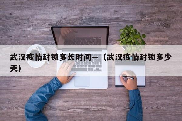 武汉疫情封锁多长时间—（武汉疫情封锁多少天）