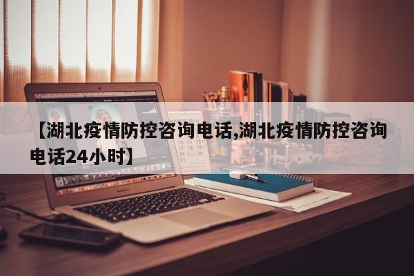 【湖北疫情防控咨询电话,湖北疫情防控咨询电话24小时】