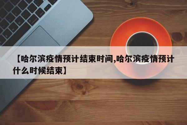 【哈尔滨疫情预计结束时间,哈尔滨疫情预计什么时候结束】