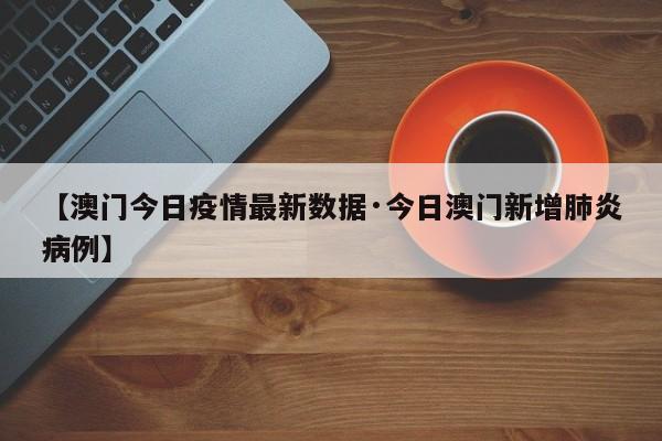 【澳门今日疫情最新数据·今日澳门新增肺炎病例】
