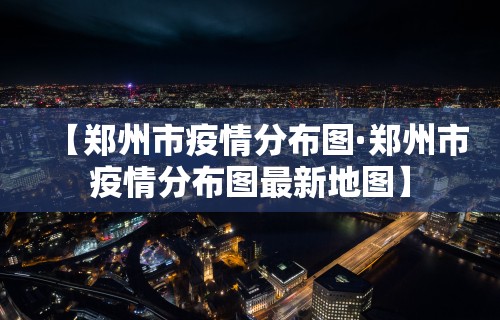 【郑州市疫情分布图·郑州市疫情分布图最新地图】