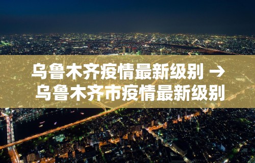 乌鲁木齐疫情最新级别 → 乌鲁木齐市疫情最新级别
