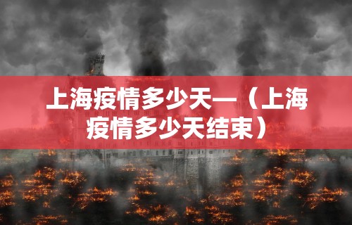 上海疫情多少天—（上海疫情多少天结束）