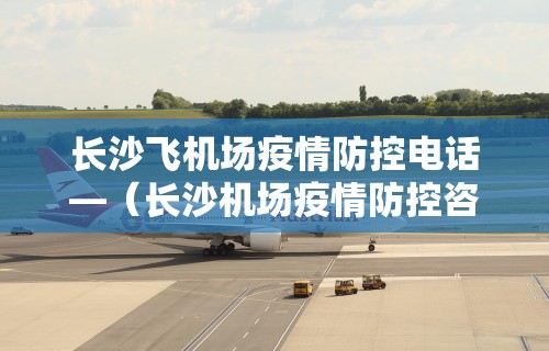 长沙飞机场疫情防控电话—（长沙机场疫情防控咨询电话）