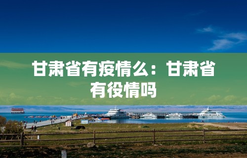 甘肃省有疫情么：甘肃省有役情吗