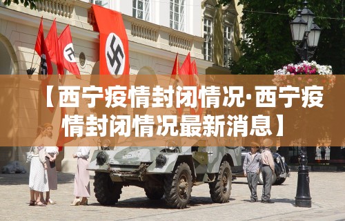 【西宁疫情封闭情况·西宁疫情封闭情况最新消息】