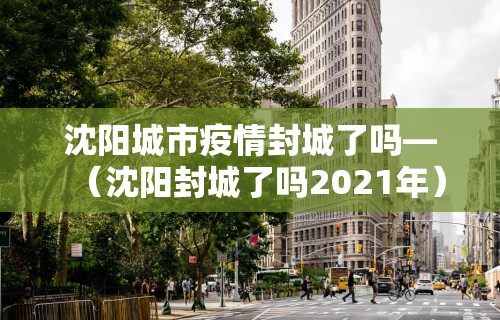 沈阳城市疫情封城了吗—（沈阳封城了吗2021年）
