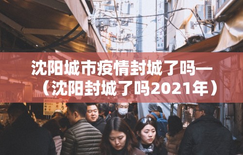 沈阳城市疫情封城了吗—（沈阳封城了吗2021年）