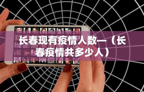 长春现有疫情人数—（长春疫情共多少人）
