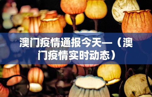 澳门疫情通报今天—（澳门疫情实时动态）